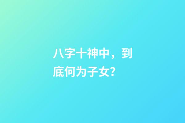 八字十神中，到底何为子女？