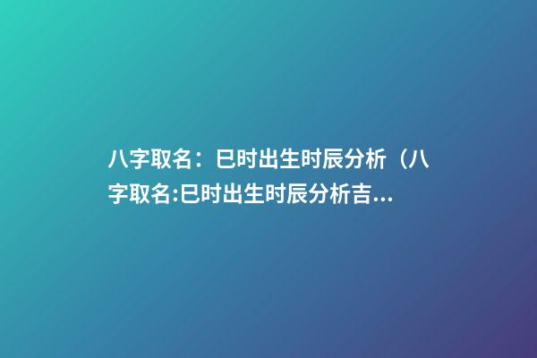 八字取名：巳时出生时辰分析（八字取名:巳时出生时辰分析吉凶）