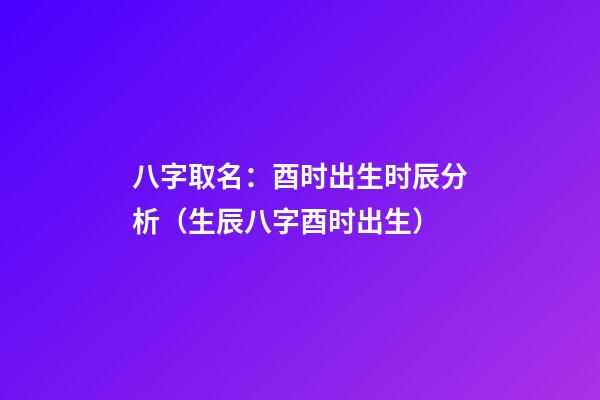 八字取名：酉时出生时辰分析（生辰八字酉时出生）
