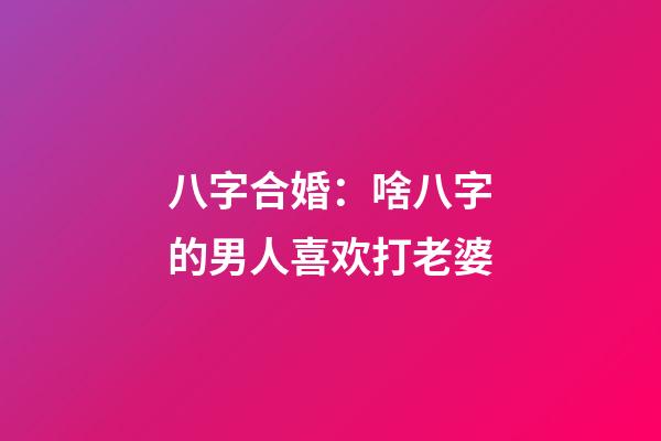八字合婚：啥八字的男人喜欢打老婆
