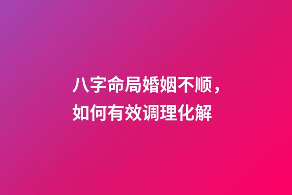八字命局婚姻不顺，如何有效调理化解