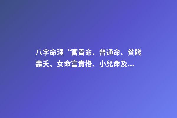 八字命理“富貴命、普通命、貧賤壽夭、女命富貴格、小兒命及運”