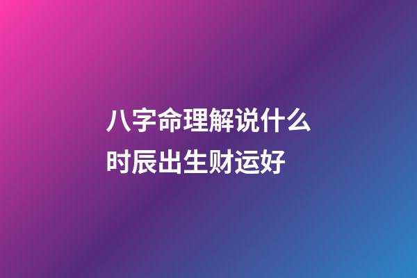 八字命理解说什么时辰出生财运好