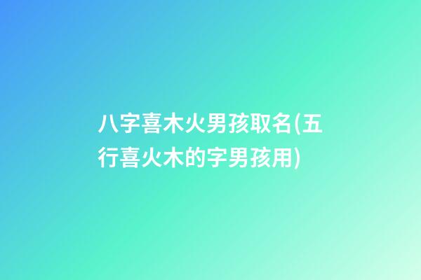 八字喜木火男孩取名(五行喜火木的字男孩用)