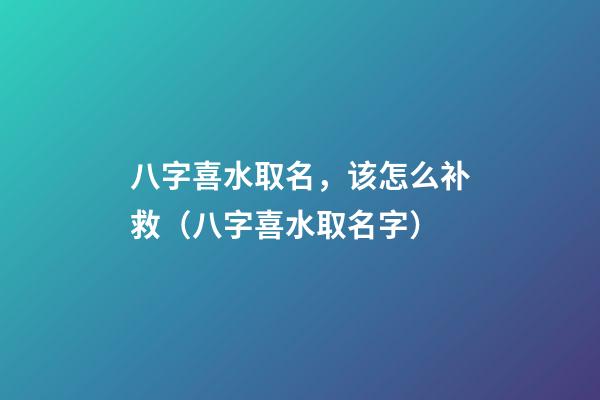 八字喜水取名，该怎么补救（八字喜水取名字）