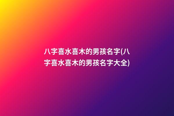 八字喜水喜木的男孩名字(八字喜水喜木的男孩名字大全)