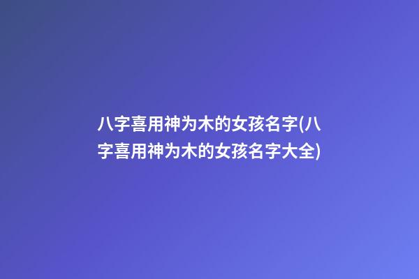 八字喜用神为木的女孩名字(八字喜用神为木的女孩名字大全)