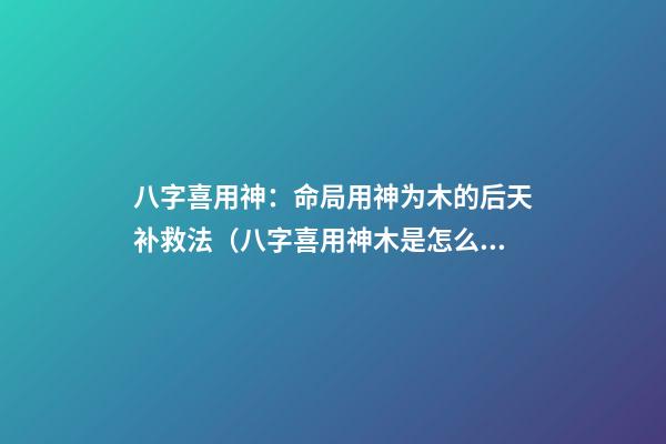 八字喜用神：命局用神为木的后天补救法（八字喜用神木是怎么补）