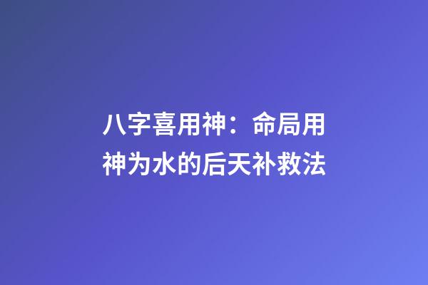 八字喜用神：命局用神为水的后天补救法