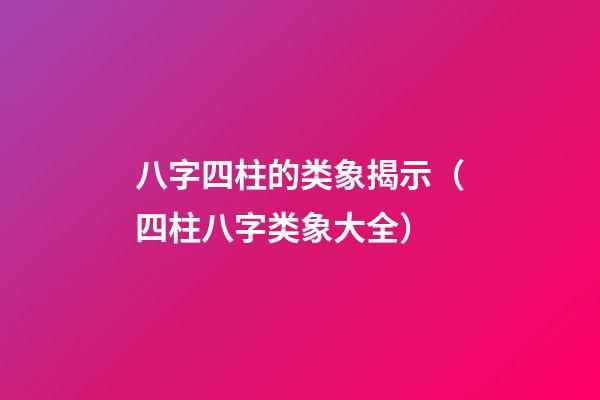 八字四柱的类象揭示（四柱八字类象大全）