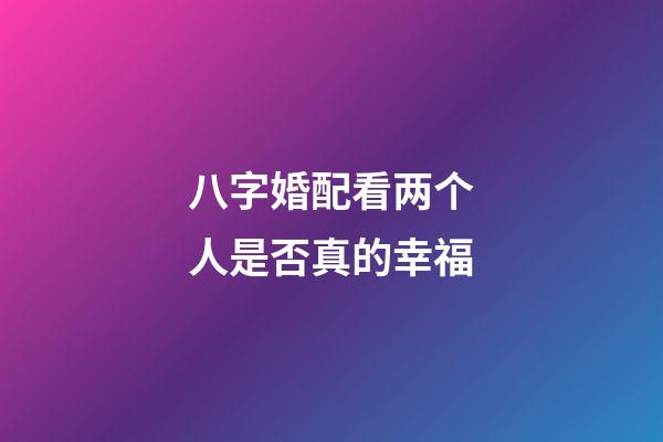 八字婚配看两个人是否真的幸福