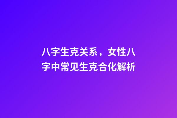 八字生克关系，女性八字中常见生克合化解析-第1张-观点-玄机派