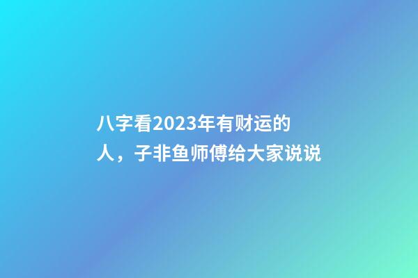 八字看2023年有财运的人，子非鱼师傅给大家说说