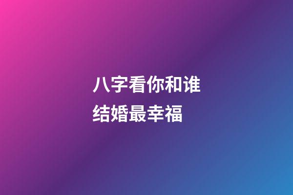 八字看你和谁结婚最幸福