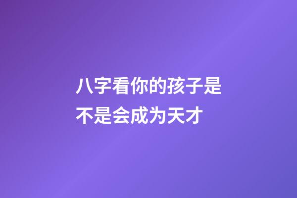 八字看你的孩子是不是会成为天才