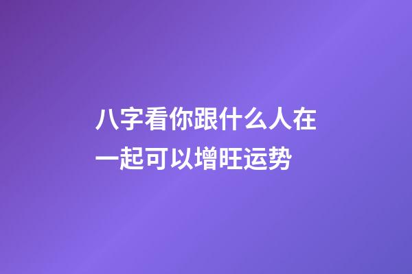 八字看你跟什么人在一起可以增旺运势