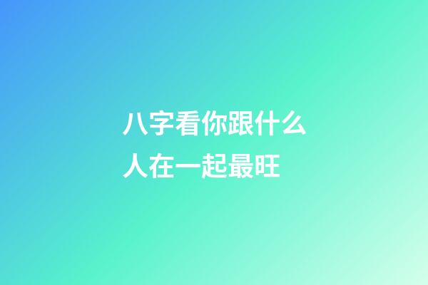 八字看你跟什么人在一起最旺