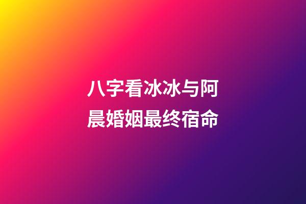 八字看冰冰与阿晨婚姻最终宿命