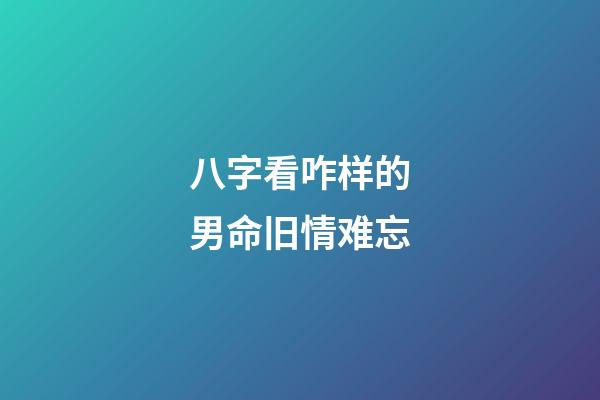 八字看咋样的男命旧情难忘