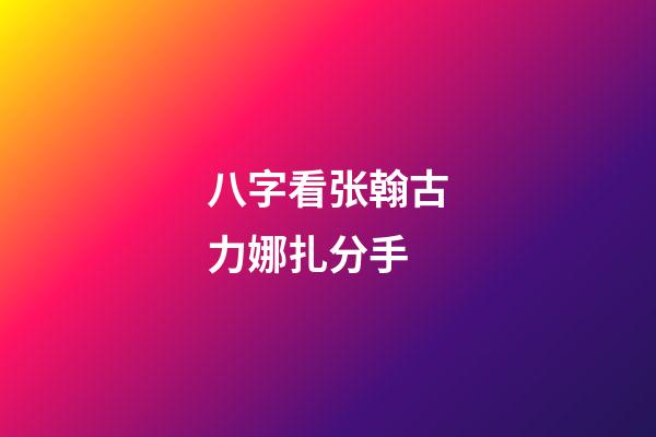 八字看张翰古力娜扎分手
