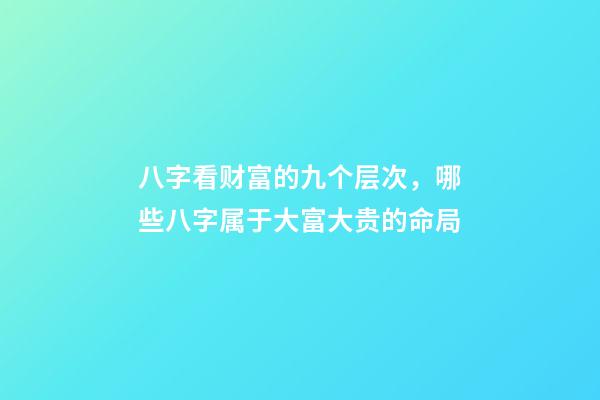 八字看财富的九个层次，哪些八字属于大富大贵的命局