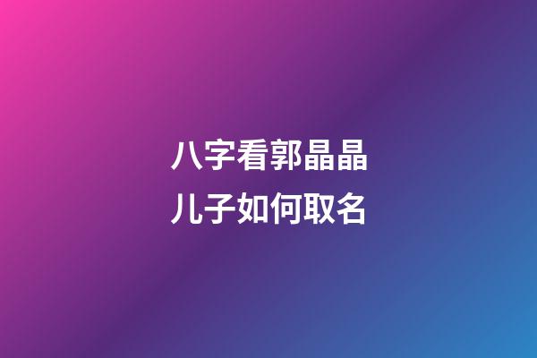 八字看郭晶晶儿子如何取名