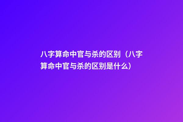 八字算命中官与杀的区别（八字算命中官与杀的区别是什么）