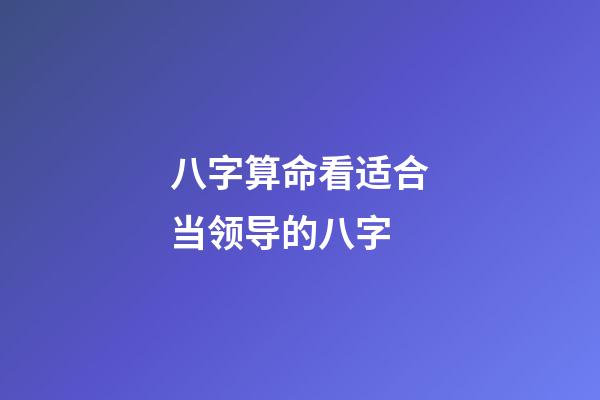 八字算命看适合当领导的八字