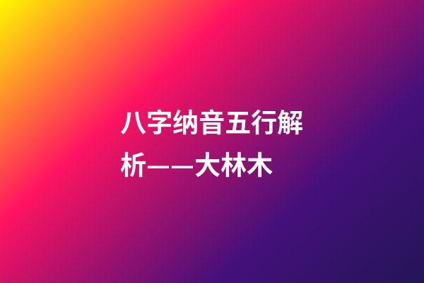 八字纳音五行解析——大林木