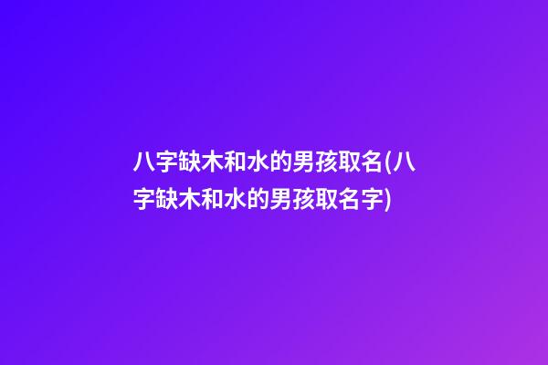 八字缺木和水的男孩取名(八字缺木和水的男孩取名字)