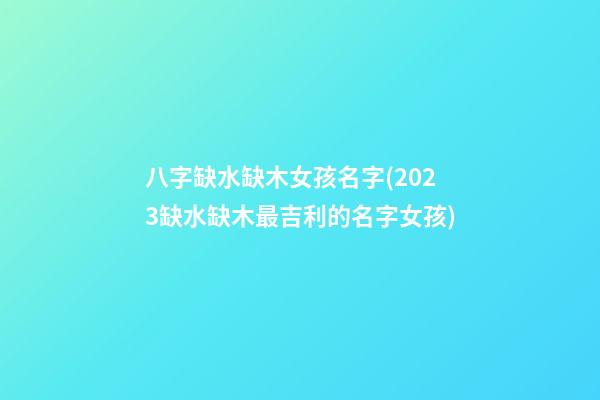 八字缺水缺木女孩名字(2023缺水缺木最吉利的名字女孩)