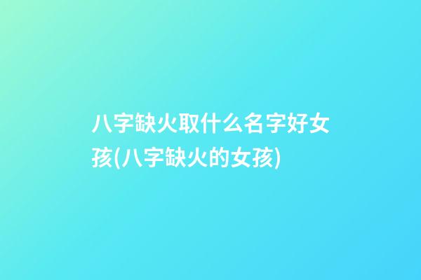 八字缺火取什么名字好女孩(八字缺火的女孩)