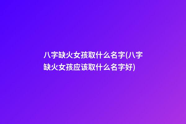 八字缺火女孩取什么名字(八字缺火女孩应该取什么名字好)