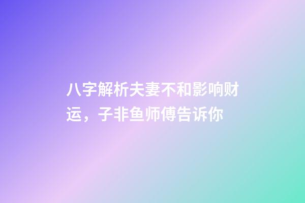 八字解析夫妻不和影响财运，子非鱼师傅告诉你