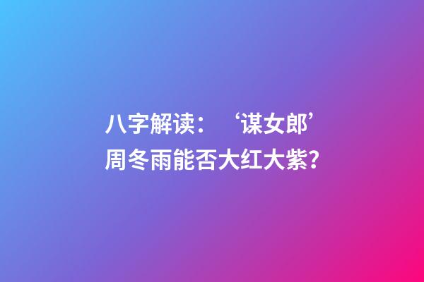八字解读：‘谋女郎’周冬雨能否大红大紫？