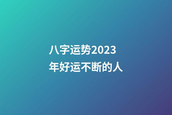 八字运势2023年好运不断的人