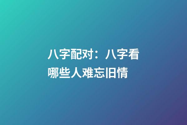 八字配对：八字看哪些人难忘旧情