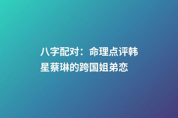 八字配对：命理点评韩星蔡琳的跨国姐弟恋