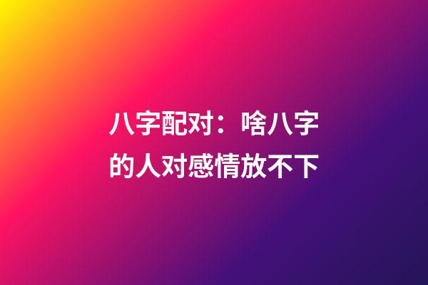 八字配对：啥八字的人对感情放不下