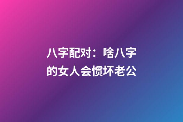 八字配对：啥八字的女人会惯坏老公