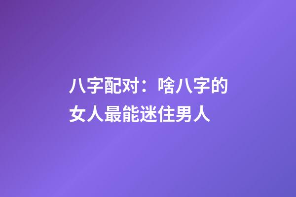 八字配对：啥八字的女人最能迷住男人