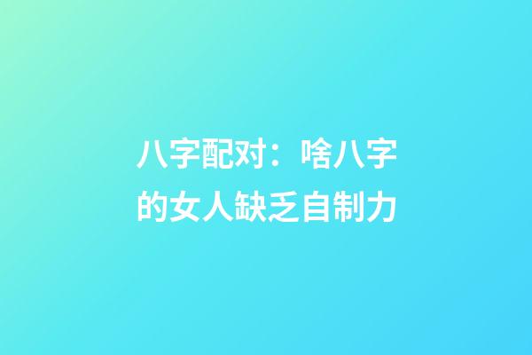 八字配对：啥八字的女人缺乏自制力