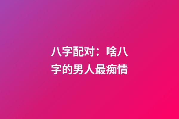 八字配对：啥八字的男人最痴情