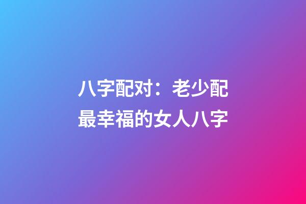 八字配对：老少配最幸福的女人八字