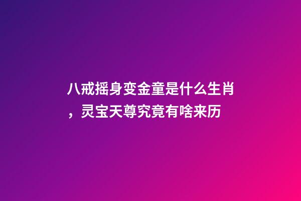 八戒摇身变金童是什么生肖，灵宝天尊究竟有啥来历-第1张-观点-玄机派