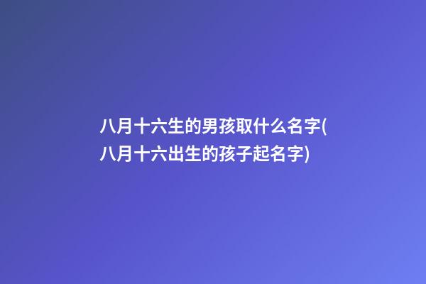 八月十六生的男孩取什么名字(八月十六出生的孩子起名字)