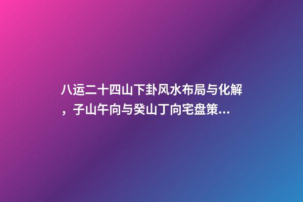 八运二十四山下卦风水布局与化解，子山午向与癸山丁向宅盘策划