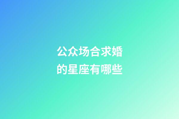 公众场合求婚的星座有哪些-第1张-星座运势-玄机派