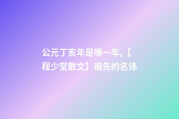 公元丁亥年是哪一年,【程少堂散文】祖先的名讳-第1张-观点-玄机派