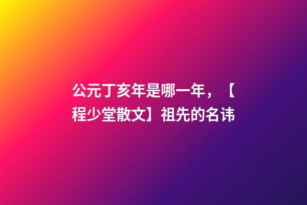 公元丁亥年是哪一年，【程少堂散文】祖先的名讳-第1张-观点-玄机派